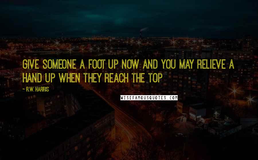 R.W. Harris Quotes: Give someone a foot up now and you may relieve a hand up when they reach the top