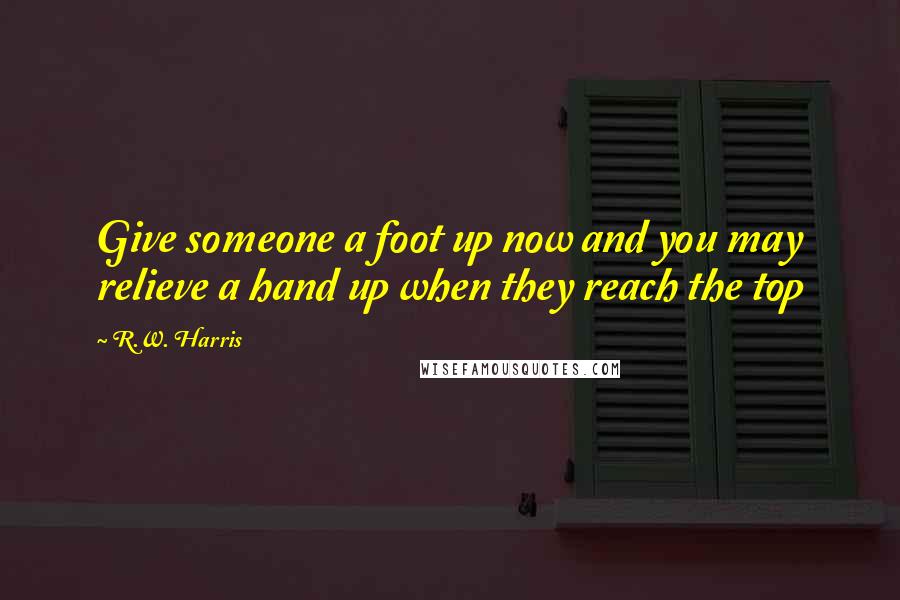 R.W. Harris Quotes: Give someone a foot up now and you may relieve a hand up when they reach the top