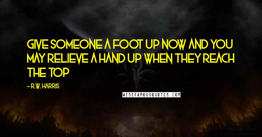 R.W. Harris Quotes: Give someone a foot up now and you may relieve a hand up when they reach the top