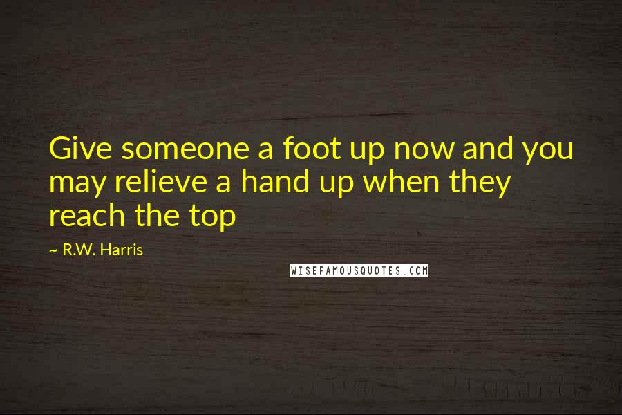 R.W. Harris Quotes: Give someone a foot up now and you may relieve a hand up when they reach the top