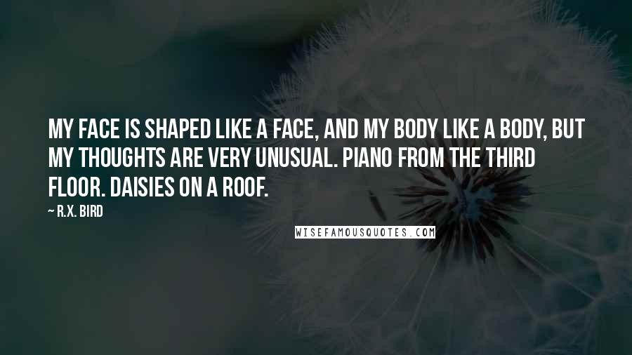 R.X. Bird Quotes: My face is shaped like a face, and my body like a body, but my thoughts are very unusual. Piano from the third floor. Daisies on a roof.