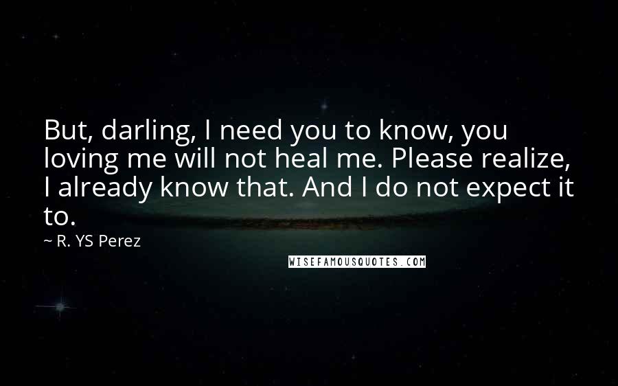 R. YS Perez Quotes: But, darling, I need you to know, you loving me will not heal me. Please realize, I already know that. And I do not expect it to.