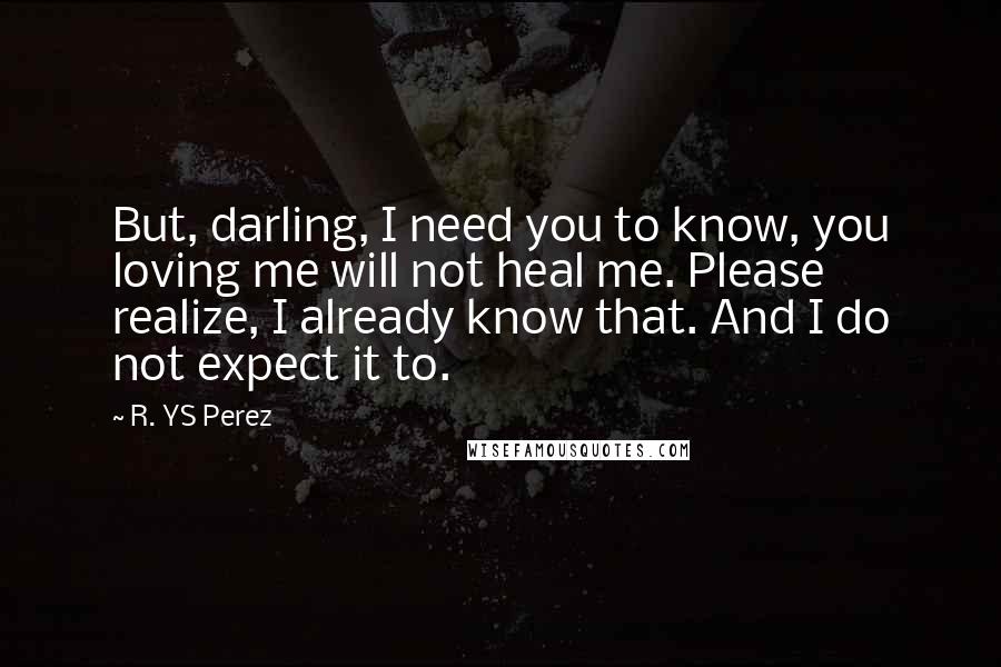 R. YS Perez Quotes: But, darling, I need you to know, you loving me will not heal me. Please realize, I already know that. And I do not expect it to.