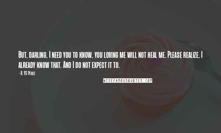 R. YS Perez Quotes: But, darling, I need you to know, you loving me will not heal me. Please realize, I already know that. And I do not expect it to.