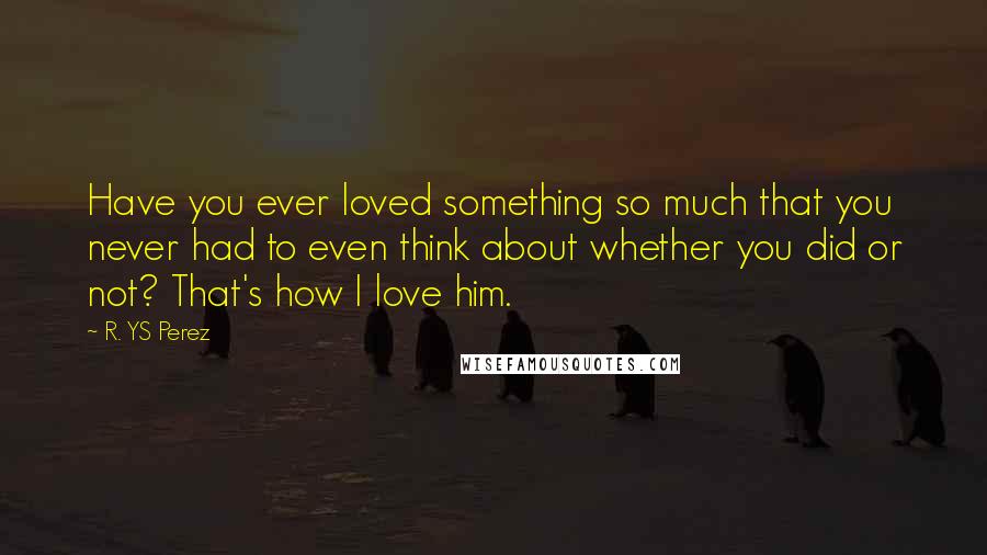 R. YS Perez Quotes: Have you ever loved something so much that you never had to even think about whether you did or not? That's how I love him.