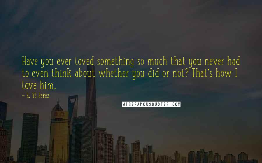 R. YS Perez Quotes: Have you ever loved something so much that you never had to even think about whether you did or not? That's how I love him.