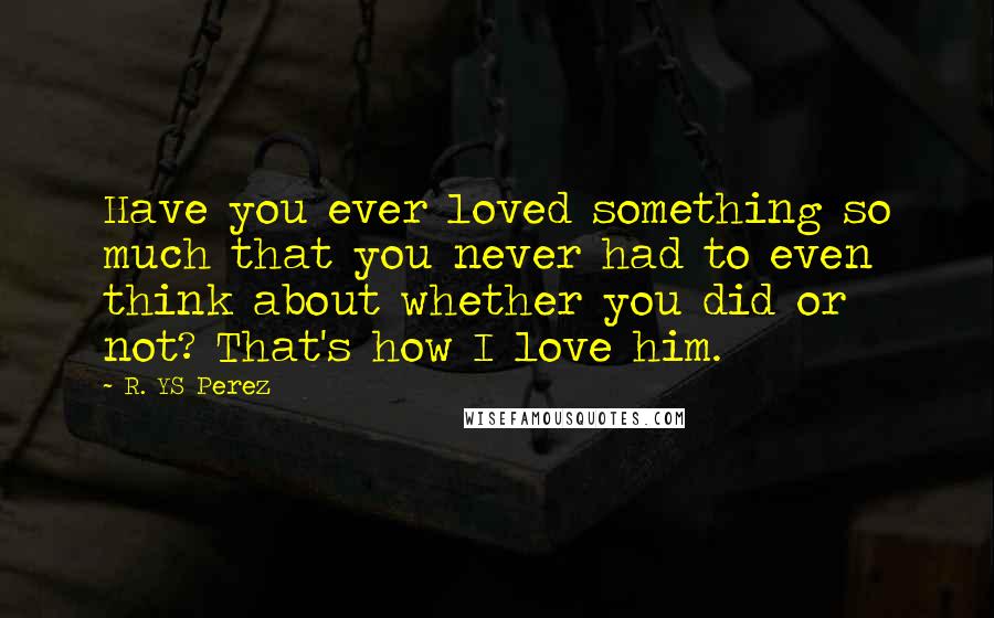 R. YS Perez Quotes: Have you ever loved something so much that you never had to even think about whether you did or not? That's how I love him.