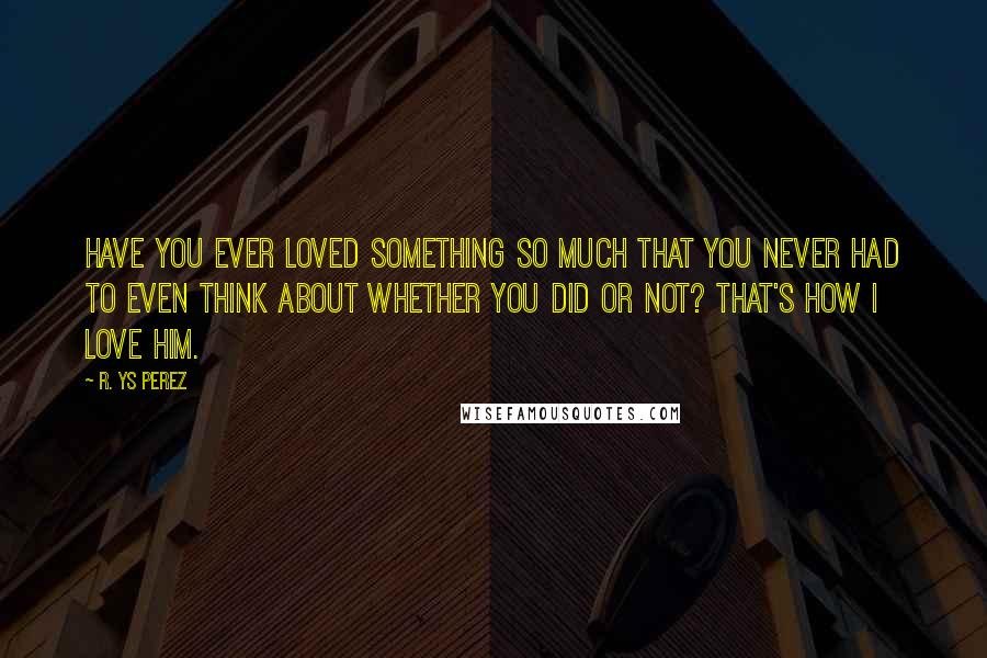 R. YS Perez Quotes: Have you ever loved something so much that you never had to even think about whether you did or not? That's how I love him.