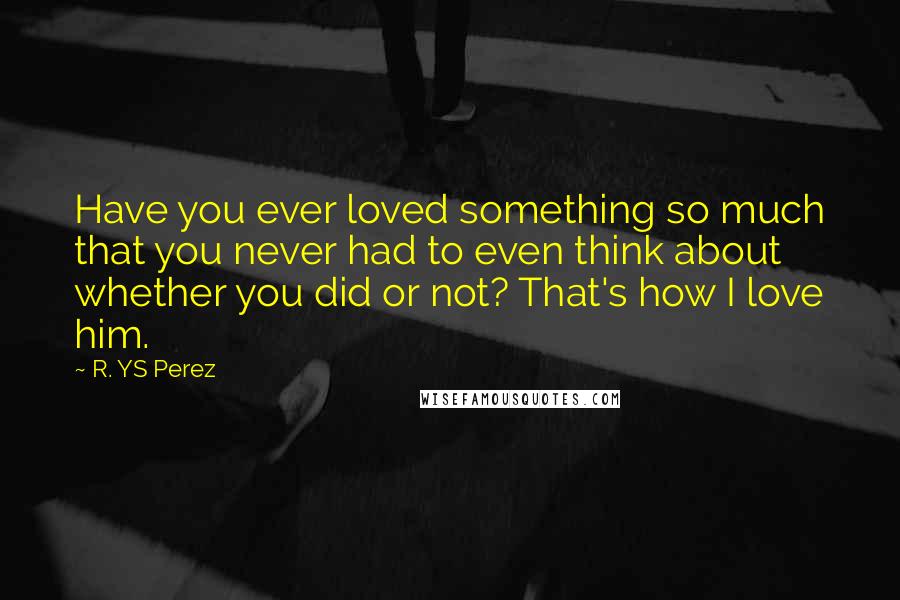 R. YS Perez Quotes: Have you ever loved something so much that you never had to even think about whether you did or not? That's how I love him.