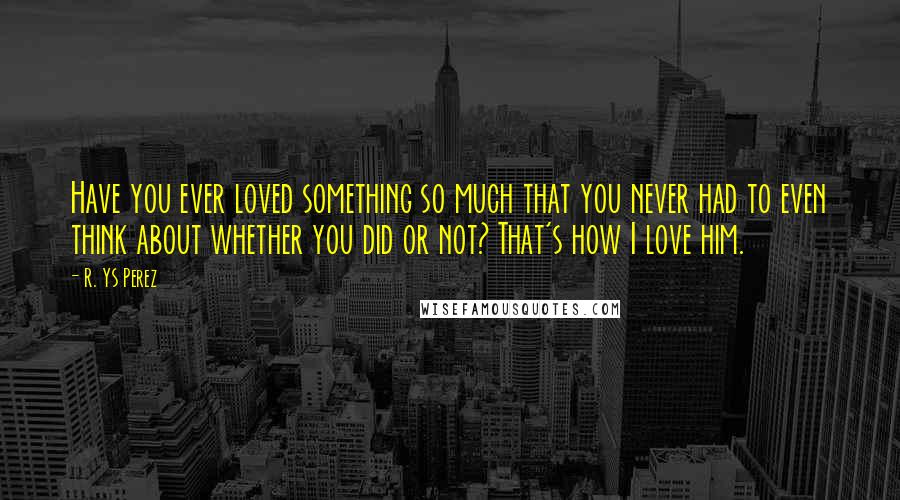 R. YS Perez Quotes: Have you ever loved something so much that you never had to even think about whether you did or not? That's how I love him.