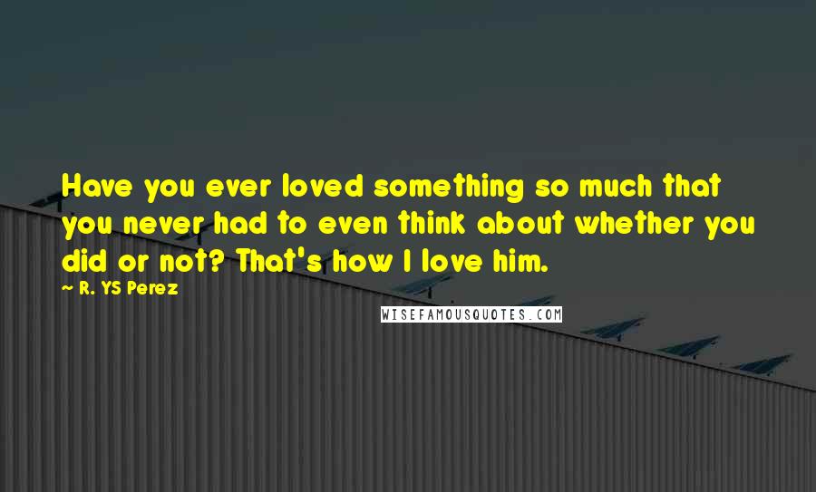 R. YS Perez Quotes: Have you ever loved something so much that you never had to even think about whether you did or not? That's how I love him.