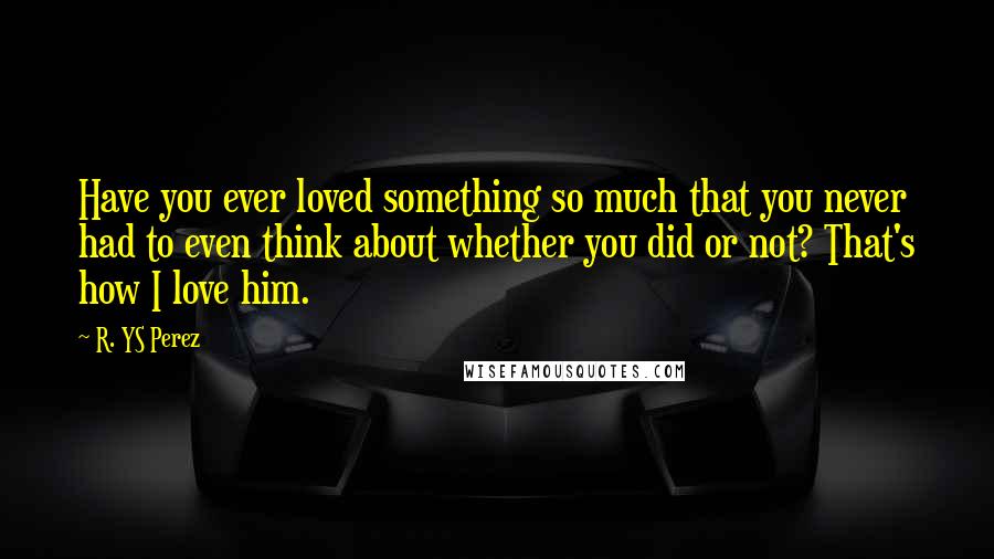 R. YS Perez Quotes: Have you ever loved something so much that you never had to even think about whether you did or not? That's how I love him.