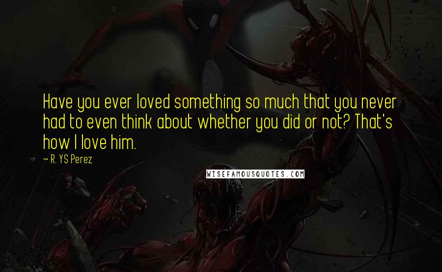 R. YS Perez Quotes: Have you ever loved something so much that you never had to even think about whether you did or not? That's how I love him.