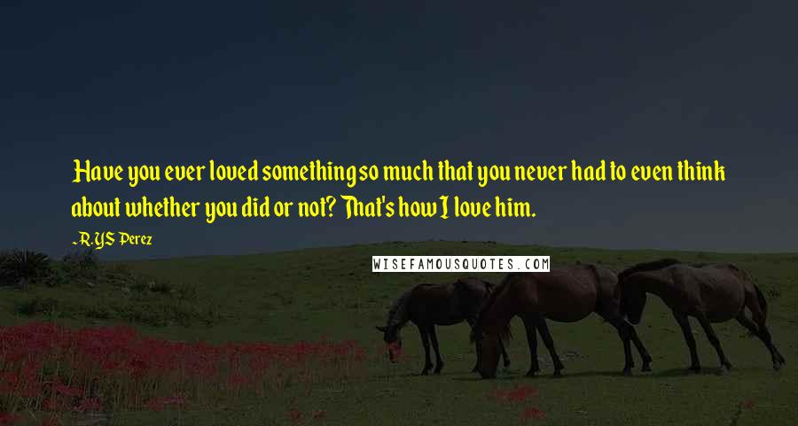 R. YS Perez Quotes: Have you ever loved something so much that you never had to even think about whether you did or not? That's how I love him.