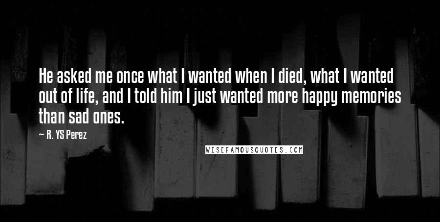 R. YS Perez Quotes: He asked me once what I wanted when I died, what I wanted out of life, and I told him I just wanted more happy memories than sad ones.