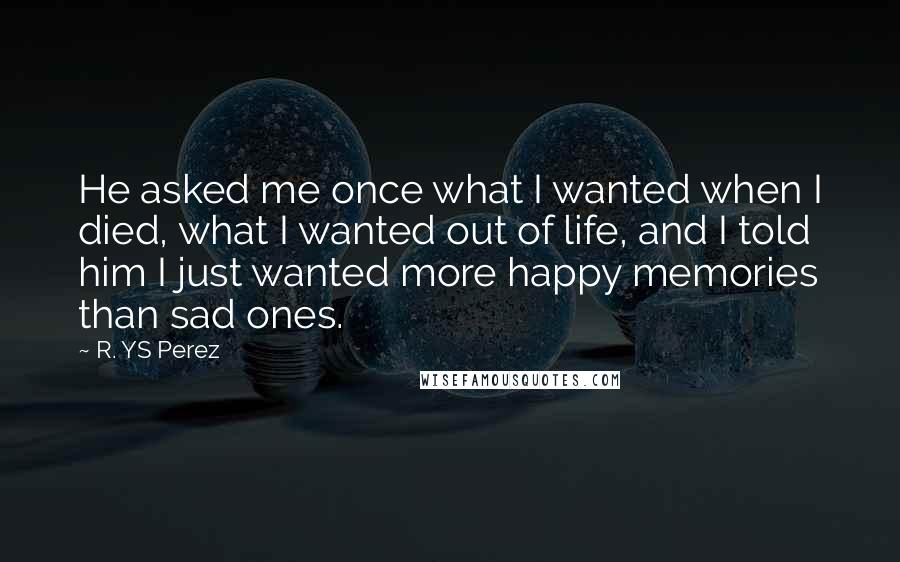R. YS Perez Quotes: He asked me once what I wanted when I died, what I wanted out of life, and I told him I just wanted more happy memories than sad ones.