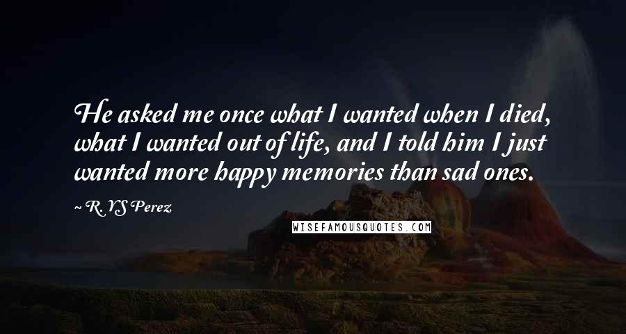 R. YS Perez Quotes: He asked me once what I wanted when I died, what I wanted out of life, and I told him I just wanted more happy memories than sad ones.