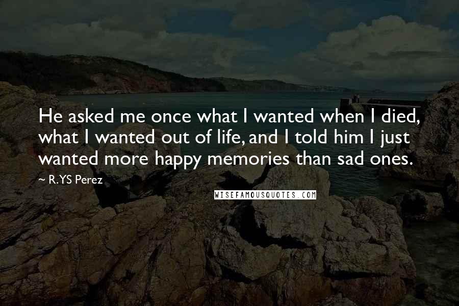 R. YS Perez Quotes: He asked me once what I wanted when I died, what I wanted out of life, and I told him I just wanted more happy memories than sad ones.