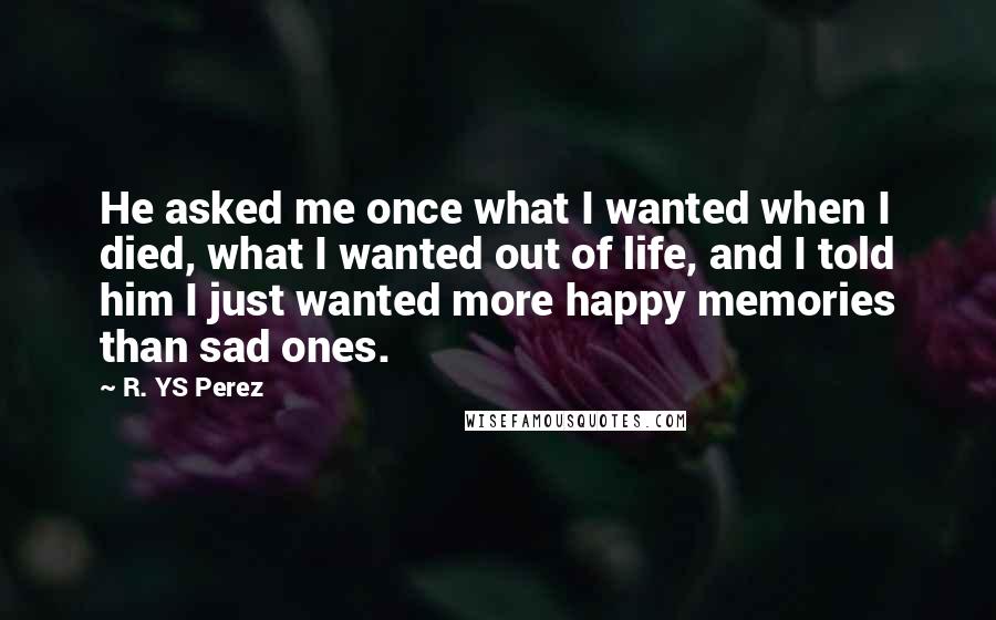 R. YS Perez Quotes: He asked me once what I wanted when I died, what I wanted out of life, and I told him I just wanted more happy memories than sad ones.