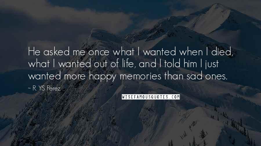 R. YS Perez Quotes: He asked me once what I wanted when I died, what I wanted out of life, and I told him I just wanted more happy memories than sad ones.