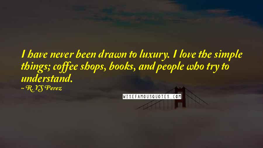 R. YS Perez Quotes: I have never been drawn to luxury. I love the simple things; coffee shops, books, and people who try to understand.