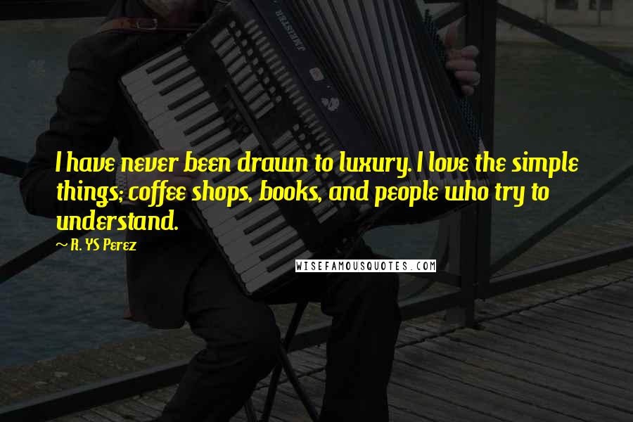 R. YS Perez Quotes: I have never been drawn to luxury. I love the simple things; coffee shops, books, and people who try to understand.