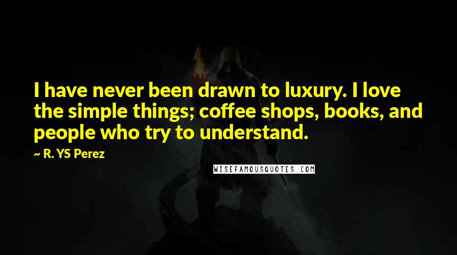 R. YS Perez Quotes: I have never been drawn to luxury. I love the simple things; coffee shops, books, and people who try to understand.