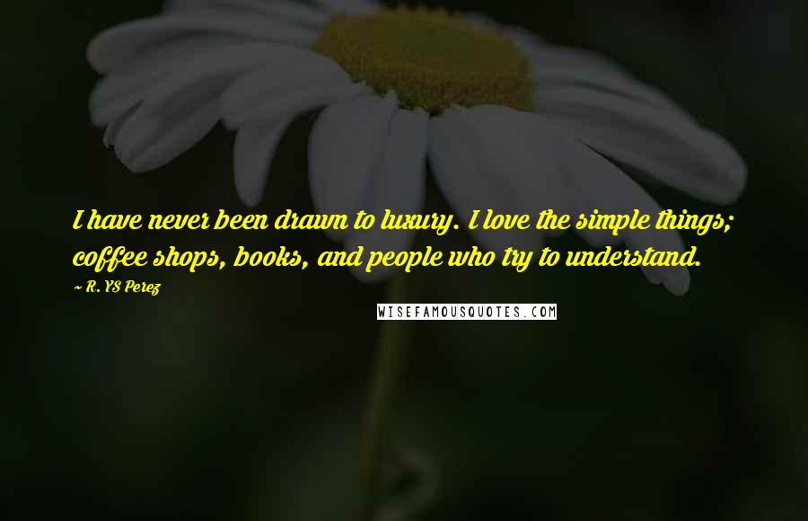 R. YS Perez Quotes: I have never been drawn to luxury. I love the simple things; coffee shops, books, and people who try to understand.