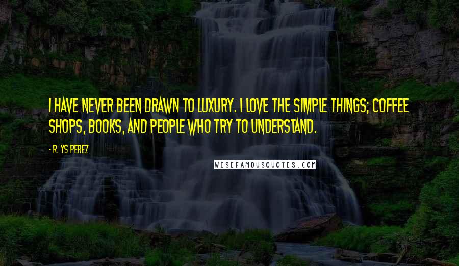 R. YS Perez Quotes: I have never been drawn to luxury. I love the simple things; coffee shops, books, and people who try to understand.