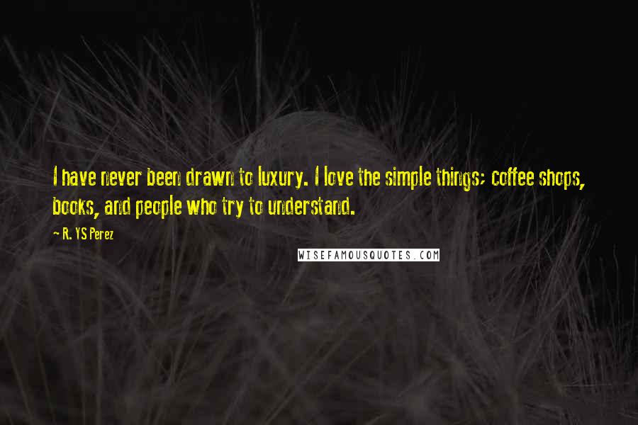 R. YS Perez Quotes: I have never been drawn to luxury. I love the simple things; coffee shops, books, and people who try to understand.