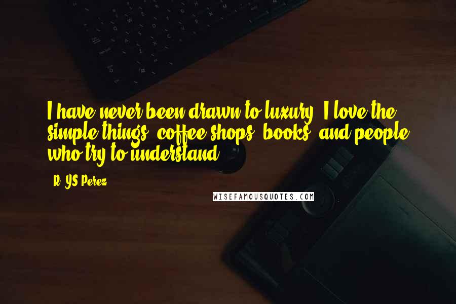 R. YS Perez Quotes: I have never been drawn to luxury. I love the simple things; coffee shops, books, and people who try to understand.