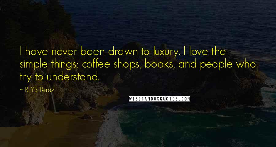 R. YS Perez Quotes: I have never been drawn to luxury. I love the simple things; coffee shops, books, and people who try to understand.