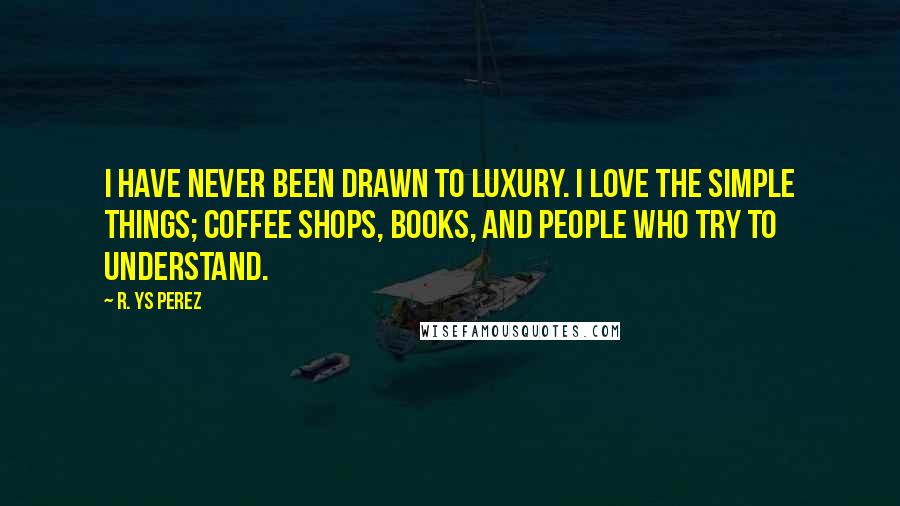 R. YS Perez Quotes: I have never been drawn to luxury. I love the simple things; coffee shops, books, and people who try to understand.