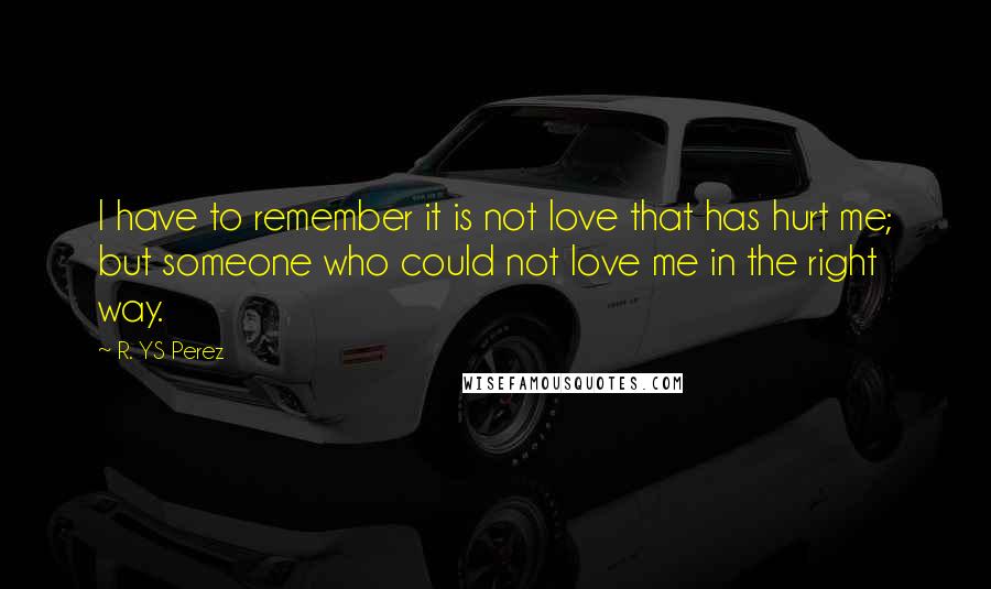 R. YS Perez Quotes: I have to remember it is not love that has hurt me; but someone who could not love me in the right way.