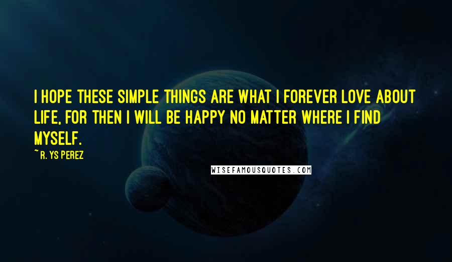R. YS Perez Quotes: I hope these simple things are what I forever love about life, for then I will be happy no matter where I find myself.