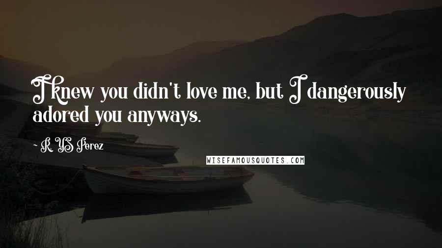 R. YS Perez Quotes: I knew you didn't love me, but I dangerously adored you anyways.