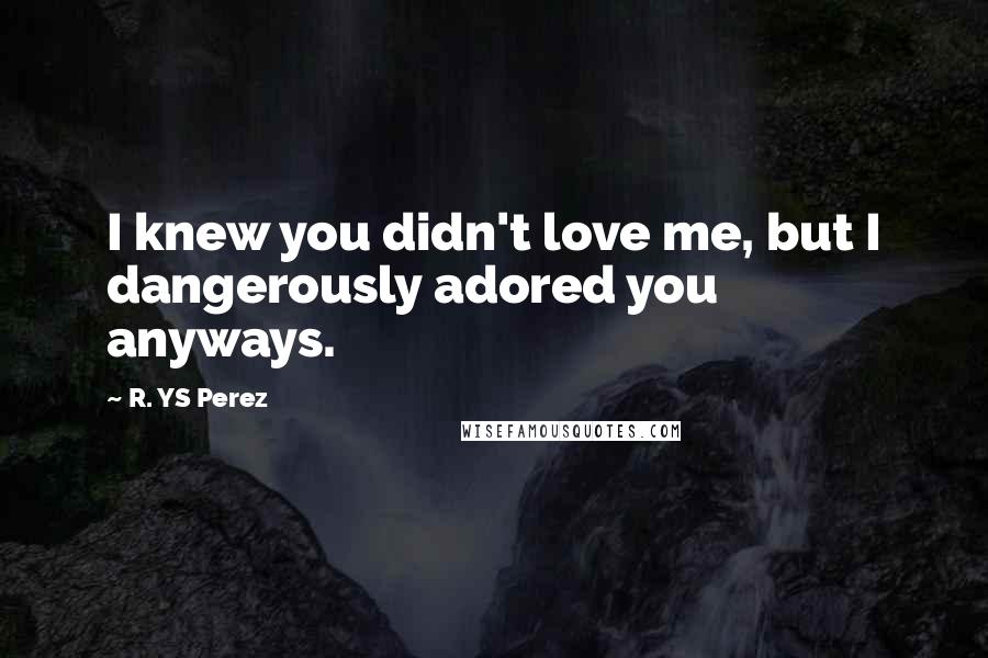 R. YS Perez Quotes: I knew you didn't love me, but I dangerously adored you anyways.