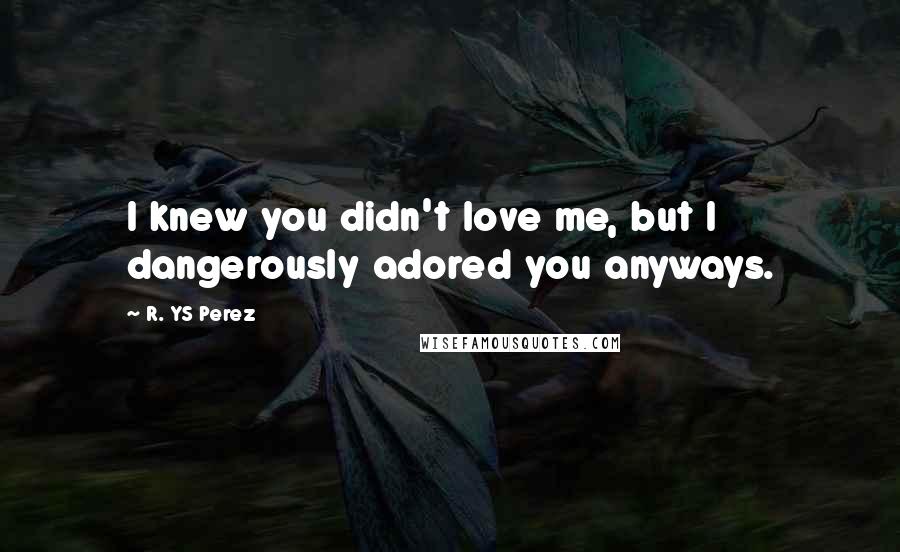 R. YS Perez Quotes: I knew you didn't love me, but I dangerously adored you anyways.