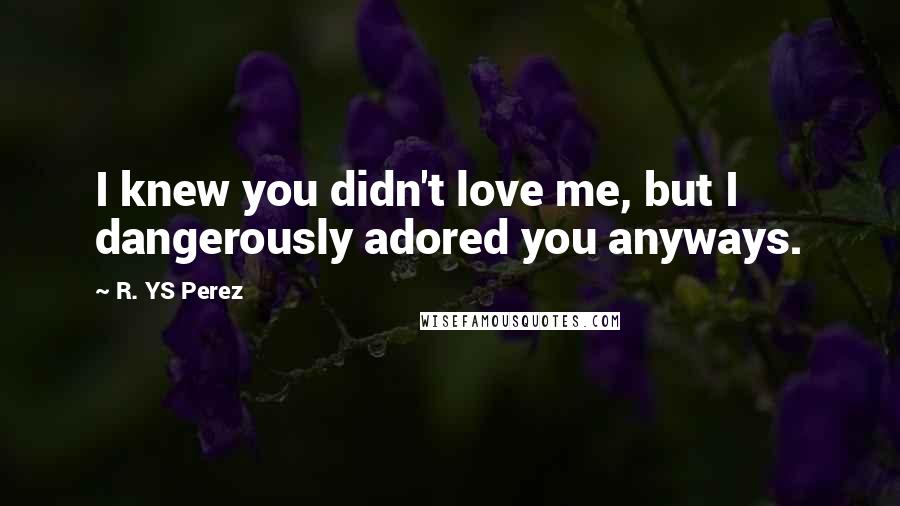 R. YS Perez Quotes: I knew you didn't love me, but I dangerously adored you anyways.