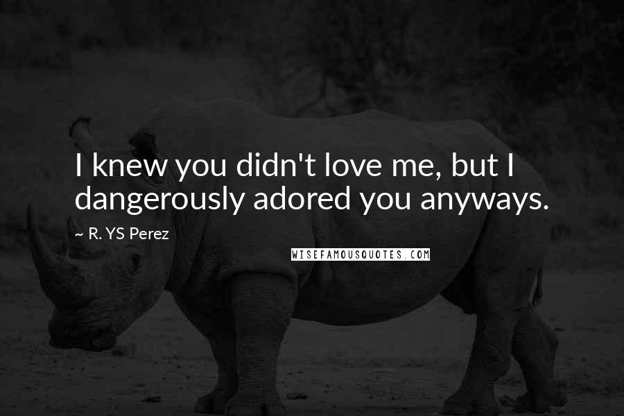 R. YS Perez Quotes: I knew you didn't love me, but I dangerously adored you anyways.