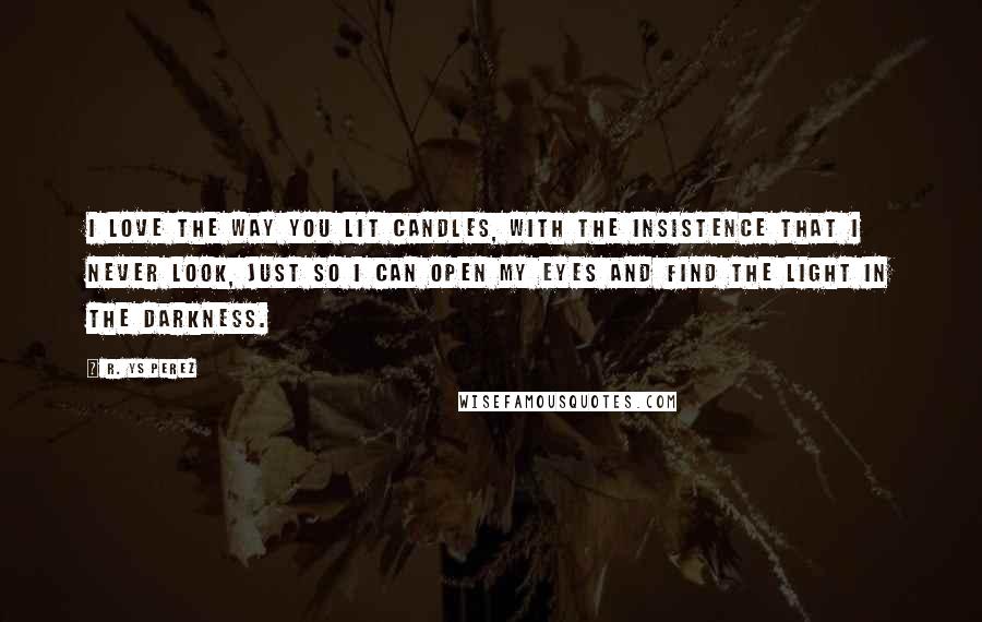 R. YS Perez Quotes: I love the way you lit candles, with the insistence that I never look, just so I can open my eyes and find the light in the darkness.