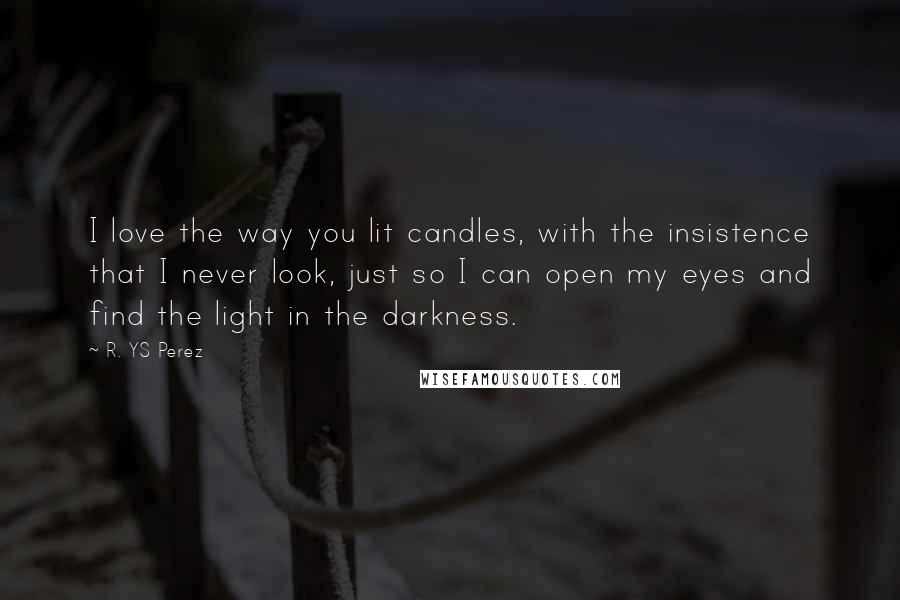 R. YS Perez Quotes: I love the way you lit candles, with the insistence that I never look, just so I can open my eyes and find the light in the darkness.