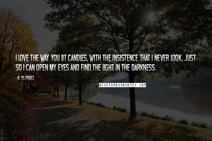 R. YS Perez Quotes: I love the way you lit candles, with the insistence that I never look, just so I can open my eyes and find the light in the darkness.