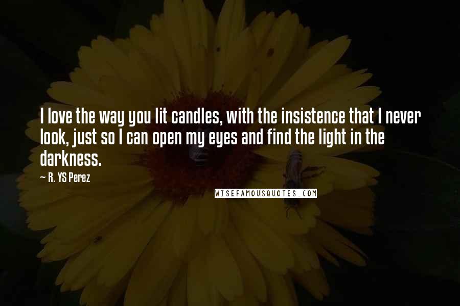 R. YS Perez Quotes: I love the way you lit candles, with the insistence that I never look, just so I can open my eyes and find the light in the darkness.