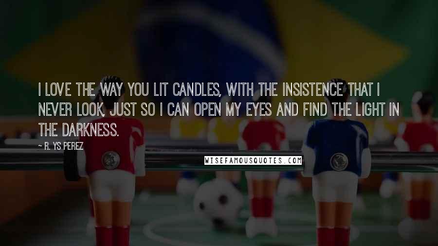 R. YS Perez Quotes: I love the way you lit candles, with the insistence that I never look, just so I can open my eyes and find the light in the darkness.