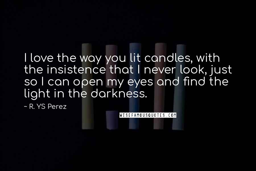 R. YS Perez Quotes: I love the way you lit candles, with the insistence that I never look, just so I can open my eyes and find the light in the darkness.