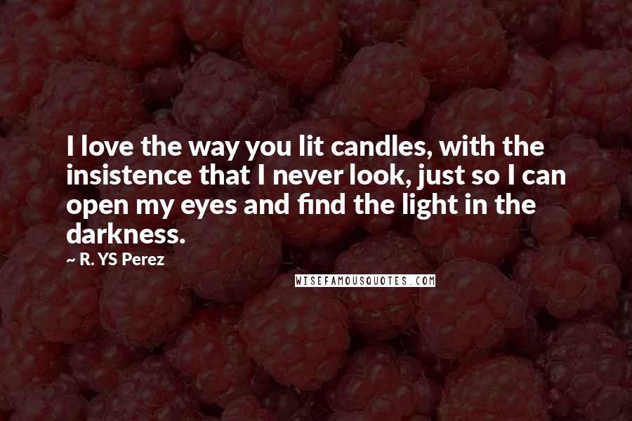 R. YS Perez Quotes: I love the way you lit candles, with the insistence that I never look, just so I can open my eyes and find the light in the darkness.