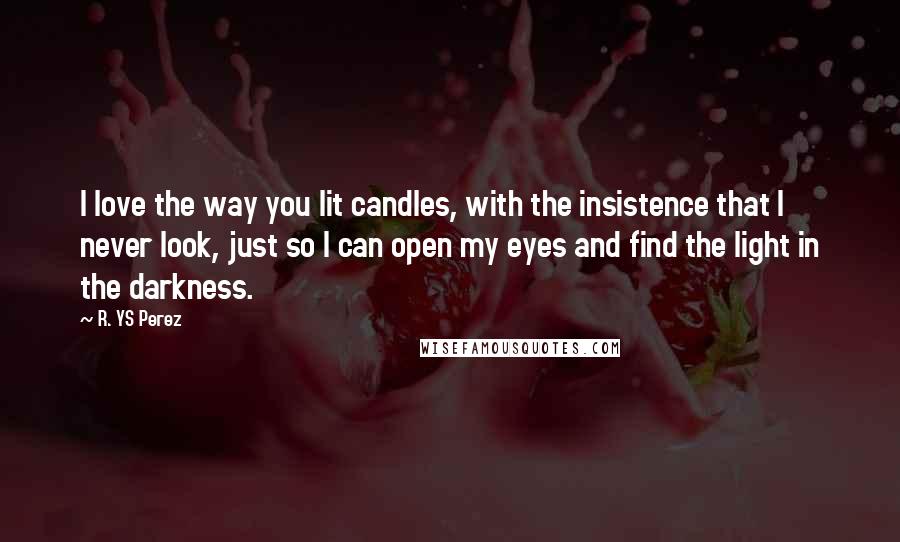 R. YS Perez Quotes: I love the way you lit candles, with the insistence that I never look, just so I can open my eyes and find the light in the darkness.