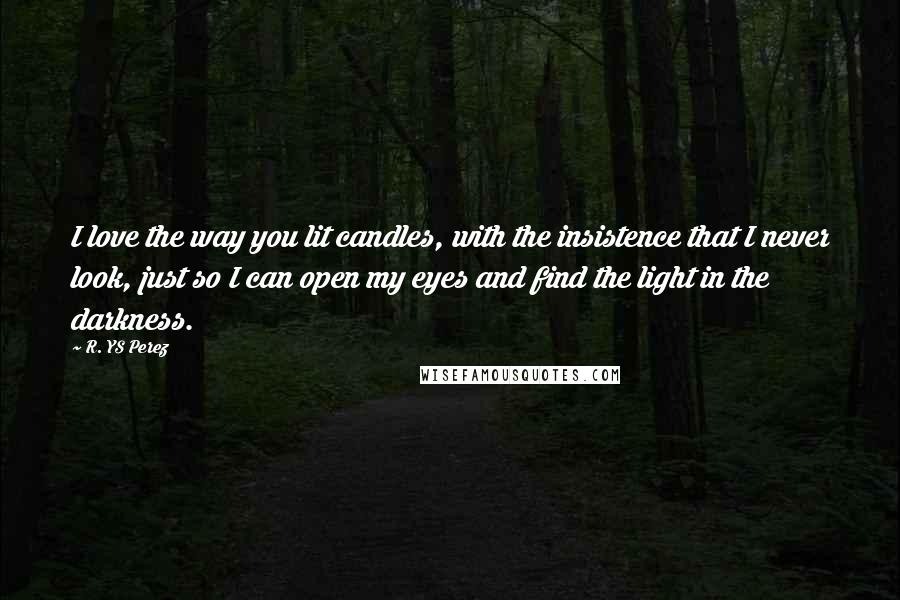 R. YS Perez Quotes: I love the way you lit candles, with the insistence that I never look, just so I can open my eyes and find the light in the darkness.