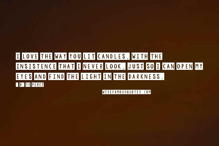 R. YS Perez Quotes: I love the way you lit candles, with the insistence that I never look, just so I can open my eyes and find the light in the darkness.